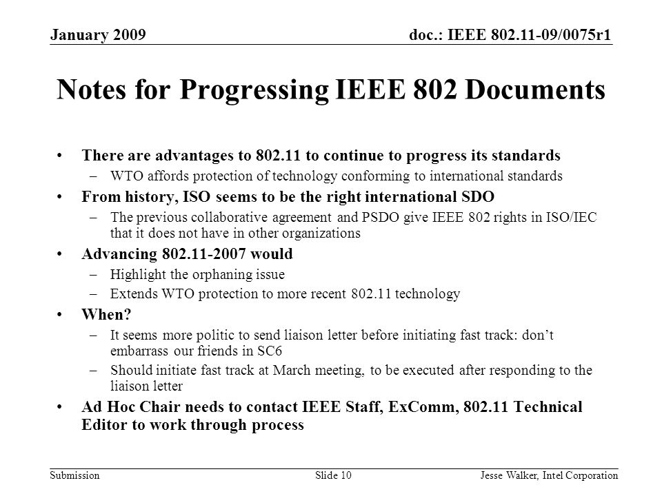 doc.: IEEE /0075r1 Submission January 2009 Jesse Walker, Intel CorporationSlide 10 Notes for Progressing IEEE 802 Documents There are advantages to to continue to progress its standards –WTO affords protection of technology conforming to international standards From history, ISO seems to be the right international SDO –The previous collaborative agreement and PSDO give IEEE 802 rights in ISO/IEC that it does not have in other organizations Advancing would –Highlight the orphaning issue –Extends WTO protection to more recent technology When.