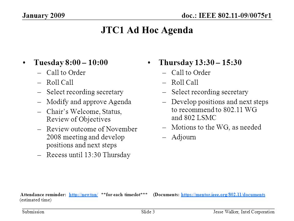 doc.: IEEE /0075r1 Submission January 2009 Jesse Walker, Intel CorporationSlide 3 JTC1 Ad Hoc Agenda Tuesday 8:00 – 10:00 –Call to Order –Roll Call –Select recording secretary –Modify and approve Agenda –Chair’s Welcome, Status, Review of Objectives –Review outcome of November 2008 meeting and develop positions and next steps –Recess until 13:30 Thursday (estimated time) Attendance reminder:   **for each timeslot*** (Documents:   Thursday 13:30 – 15:30 –Call to Order –Roll Call –Select recording secretary –Develop positions and next steps to recommend to WG and 802 LSMC –Motions to the WG, as needed –Adjourn