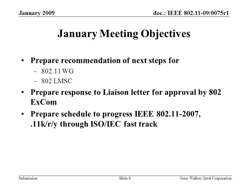 doc.: IEEE /0075r1 Submission January 2009 Jesse Walker, Intel CorporationSlide 6 January Meeting Objectives Prepare recommendation of next steps for – WG –802 LMSC Prepare response to Liaison letter for approval by 802 ExCom Prepare schedule to progress IEEE ,.11k/r/y through ISO/IEC fast track