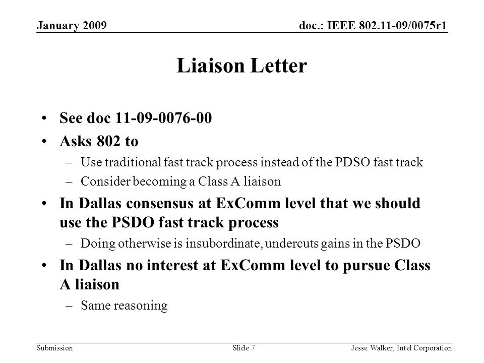 doc.: IEEE /0075r1 Submission January 2009 Jesse Walker, Intel CorporationSlide 7 Liaison Letter See doc Asks 802 to –Use traditional fast track process instead of the PDSO fast track –Consider becoming a Class A liaison In Dallas consensus at ExComm level that we should use the PSDO fast track process –Doing otherwise is insubordinate, undercuts gains in the PSDO In Dallas no interest at ExComm level to pursue Class A liaison –Same reasoning