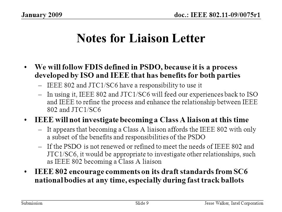 doc.: IEEE /0075r1 Submission January 2009 Jesse Walker, Intel CorporationSlide 9 Notes for Liaison Letter We will follow FDIS defined in PSDO, because it is a process developed by ISO and IEEE that has benefits for both parties –IEEE 802 and JTC1/SC6 have a responsibility to use it –In using it, IEEE 802 and JTC1/SC6 will feed our experiences back to ISO and IEEE to refine the process and enhance the relationship between IEEE 802 and JTC1/SC6 IEEE will not investigate becoming a Class A liaison at this time –It appears that becoming a Class A liaison affords the IEEE 802 with only a subset of the benefits and responsibilities of the PSDO –If the PSDO is not renewed or refined to meet the needs of IEEE 802 and JTC1/SC6, it would be appropriate to investigate other relationships, such as IEEE 802 becoming a Class A liaison IEEE 802 encourage comments on its draft standards from SC6 national bodies at any time, especially during fast track ballots