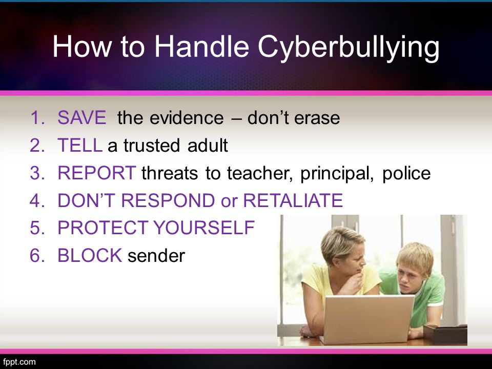 How to Handle Cyberbullying 1.SAVE the evidence – don’t erase 2.TELL a trusted adult 3.REPORT threats to teacher, principal, police 4.DON’T RESPOND or RETALIATE 5.PROTECT YOURSELF 6.BLOCK sender