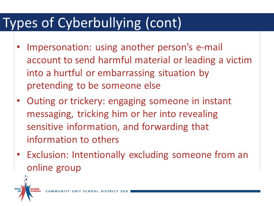 Types of Cyberbullying (cont) Impersonation: using another person’s  account to send harmful material or leading a victim into a hurtful or embarrassing situation by pretending to be someone else Outing or trickery: engaging someone in instant messaging, tricking him or her into revealing sensitive information, and forwarding that information to others Exclusion: Intentionally excluding someone from an online group
