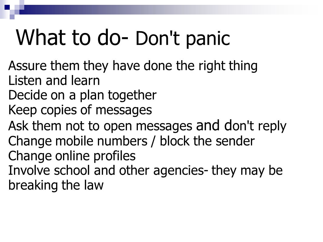 What to do- Don t panic Assure them they have done the right thing Listen and learn Decide on a plan together Keep copies of messages Ask them not to open messages and d on t reply Change mobile numbers / block the sender Change online profiles Involve school and other agencies- they may be breaking the law