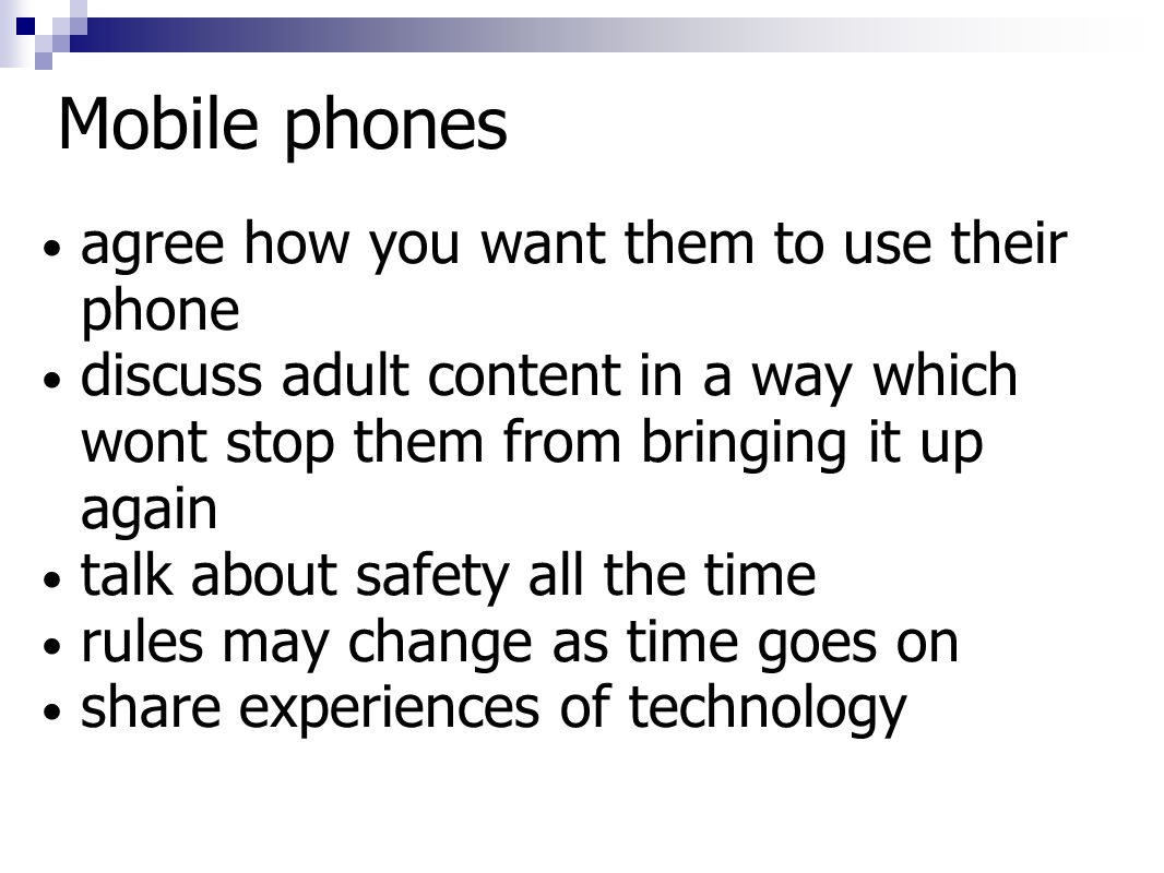 Mobile phones agree how you want them to use their phone discuss adult content in a way which wont stop them from bringing it up again talk about safety all the time rules may change as time goes on share experiences of technology