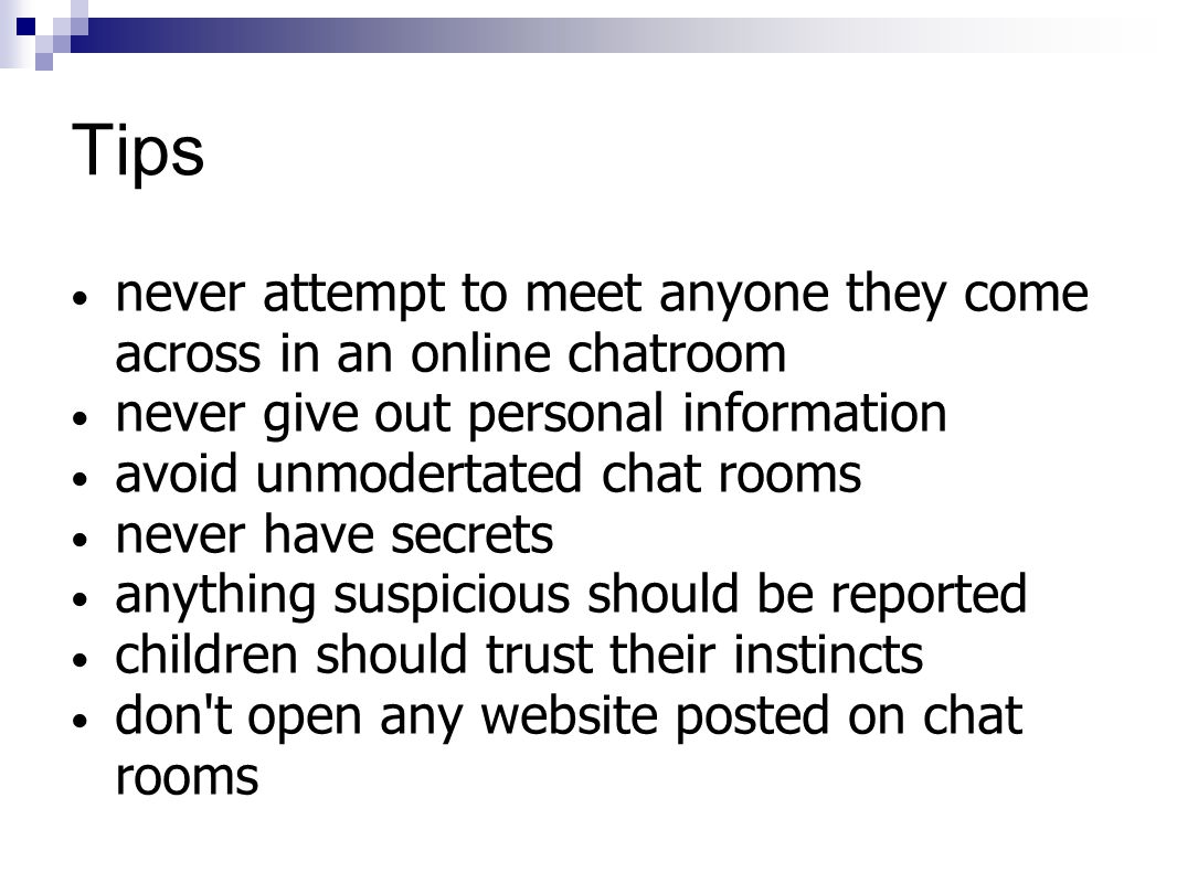 Tips never attempt to meet anyone they come across in an online chatroom never give out personal information avoid unmodertated chat rooms never have secrets anything suspicious should be reported children should trust their instincts don t open any website posted on chat rooms