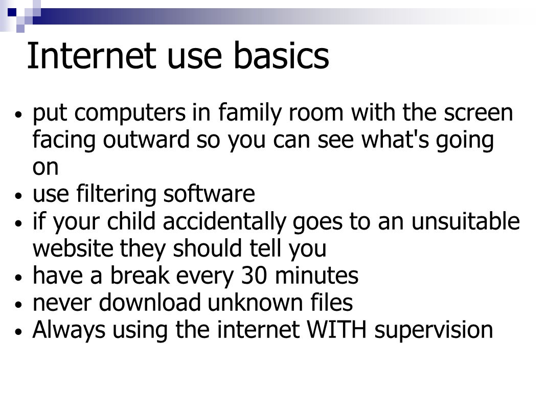 Internet use basics put computers in family room with the screen facing outward so you can see what s going on use filtering software if your child accidentally goes to an unsuitable website they should tell you have a break every 30 minutes never download unknown files Always using the internet WITH supervision