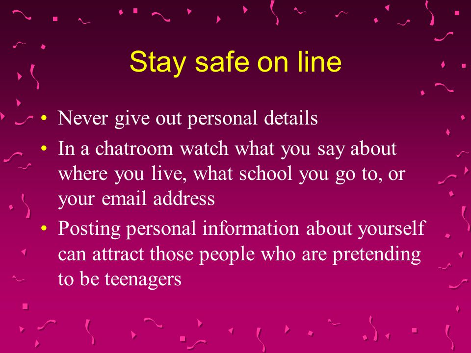Never give out personal details In a chatroom watch what you say about where you live, what school you go to, or your  address Posting personal information about yourself can attract those people who are pretending to be teenagers Stay safe on line