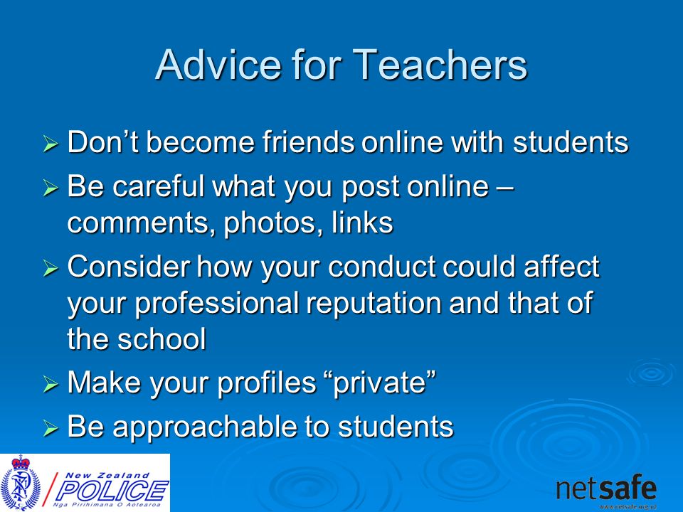 Advice for Teachers  Don’t become friends online with students  Be careful what you post online – comments, photos, links  Consider how your conduct could affect your professional reputation and that of the school  Make your profiles private  Be approachable to students