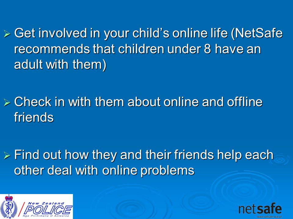  Get involved in your child’s online life (NetSafe recommends that children under 8 have an adult with them)  Check in with them about online and offline friends  Find out how they and their friends help each other deal with online problems