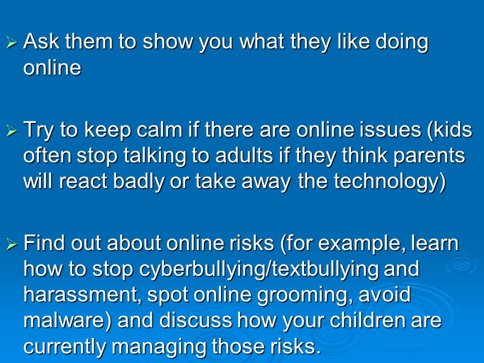  Ask them to show you what they like doing online  Try to keep calm if there are online issues (kids often stop talking to adults if they think parents will react badly or take away the technology)  Find out about online risks (for example, learn how to stop cyberbullying/textbullying and harassment, spot online grooming, avoid malware) and discuss how your children are currently managing those risks.