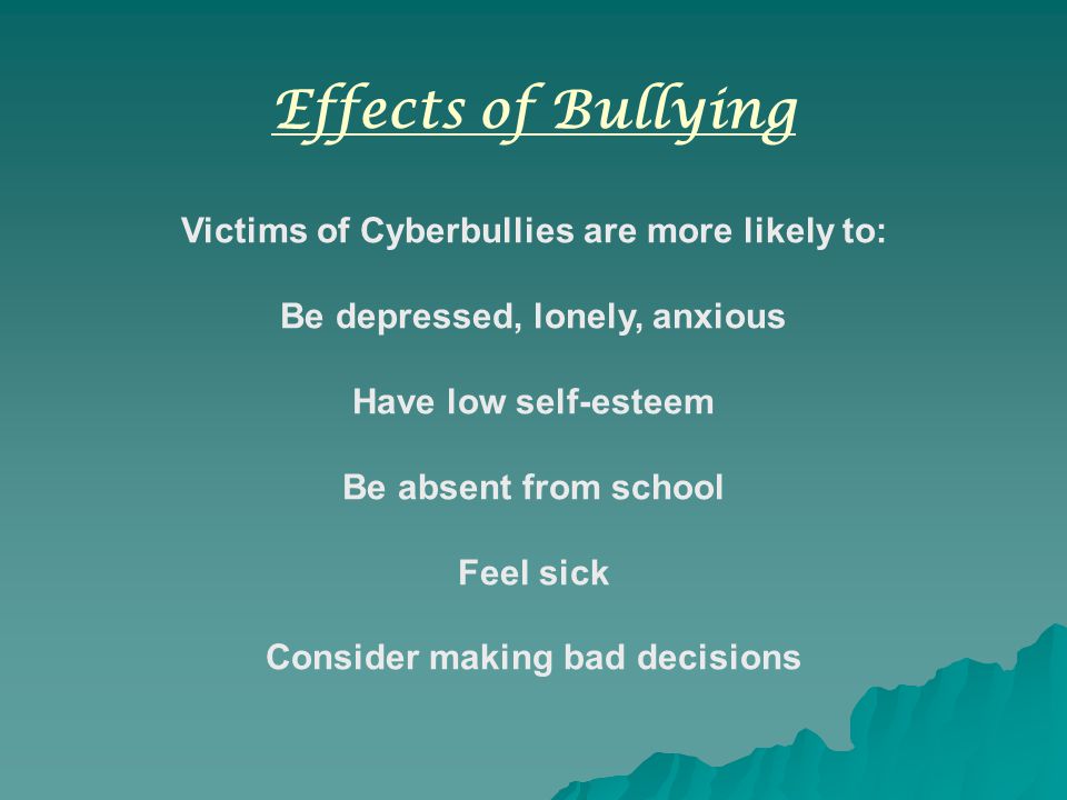 Effects of Bullying Victims of Cyberbullies are more likely to: Be depressed, lonely, anxious Have low self-esteem Be absent from school Feel sick Consider making bad decisions