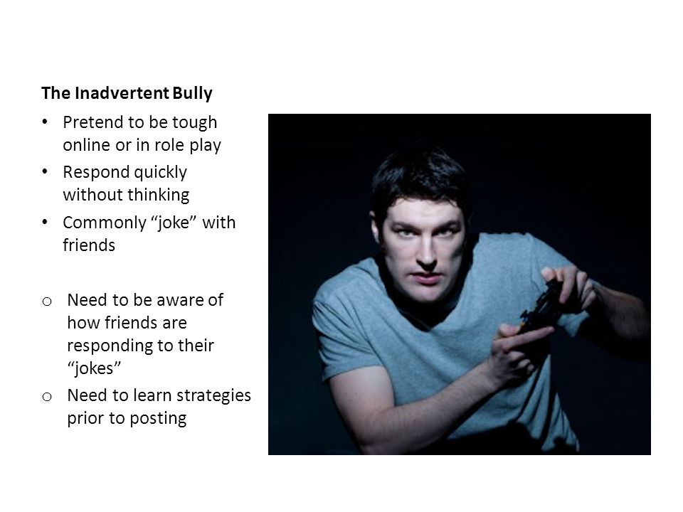 The Inadvertent Bully Pretend to be tough online or in role play Respond quickly without thinking Commonly joke with friends o Need to be aware of how friends are responding to their jokes o Need to learn strategies prior to posting