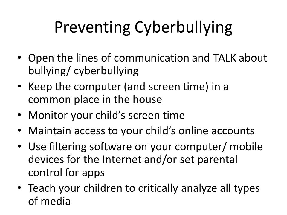 Preventing Cyberbullying Open the lines of communication and TALK about bullying/ cyberbullying Keep the computer (and screen time) in a common place in the house Monitor your child’s screen time Maintain access to your child’s online accounts Use filtering software on your computer/ mobile devices for the Internet and/or set parental control for apps Teach your children to critically analyze all types of media