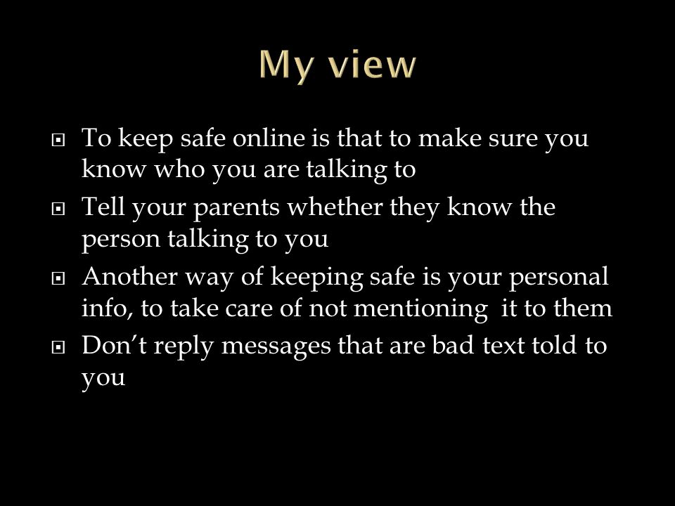  To keep safe online is that to make sure you know who you are talking to  Tell your parents whether they know the person talking to you  Another way of keeping safe is your personal info, to take care of not mentioning it to them  Don’t reply messages that are bad text told to you