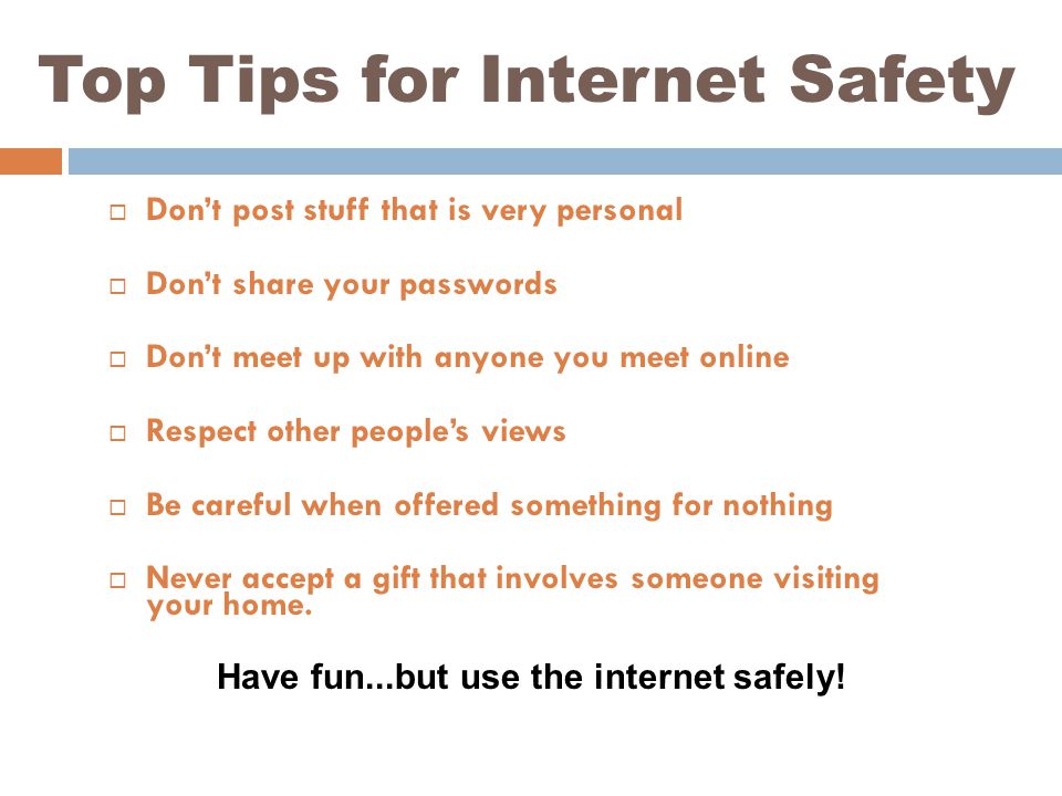 Top Tips for Internet Safety  Don’t post stuff that is very personal  Don’t share your passwords  Don’t meet up with anyone you meet online  Respect other people’s views  Be careful when offered something for nothing  Never accept a gift that involves someone visiting your home.