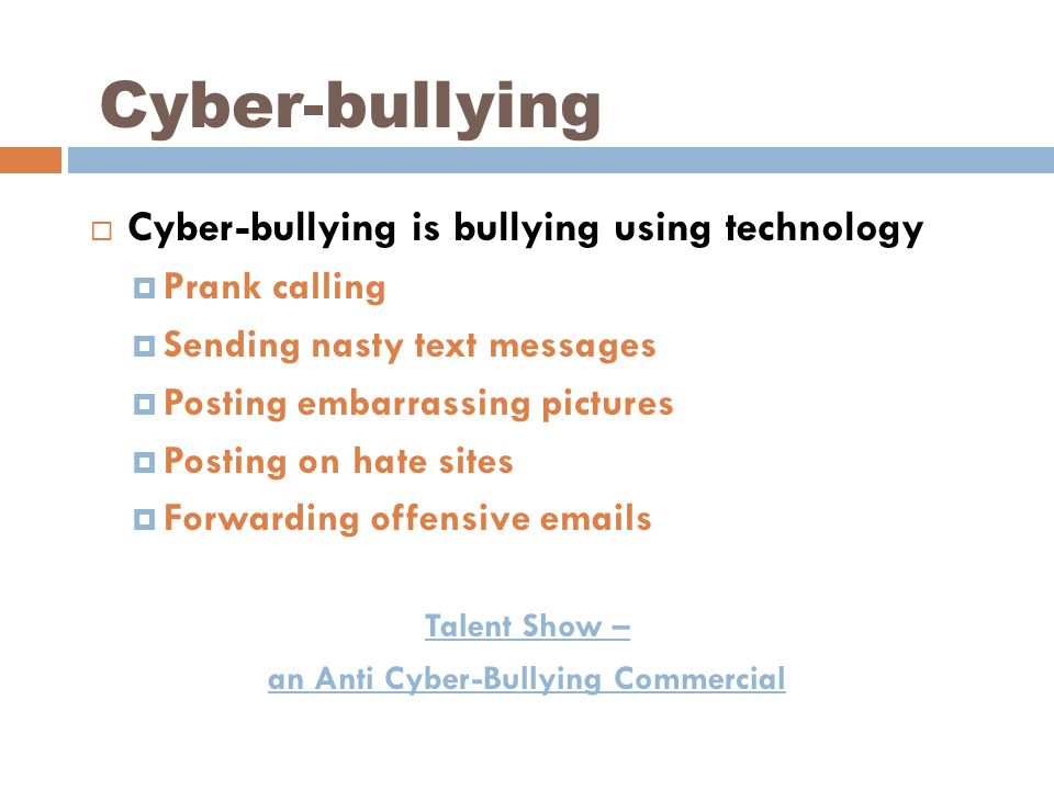 Cyber-bullying  Cyber-bullying is bullying using technology  Prank calling  Sending nasty text messages  Posting embarrassing pictures  Posting on hate sites  Forwarding offensive  s Talent Show – an Anti Cyber-Bullying Commercial