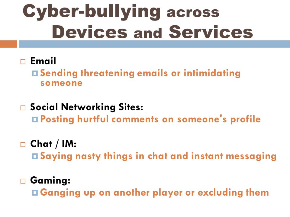    Sending threatening  s or intimidating someone  Social Networking Sites:  Posting hurtful comments on someone s profile  Chat / IM:  Saying nasty things in chat and instant messaging  Gaming:  Ganging up on another player or excluding them Cyber-bullying across Devices and Services