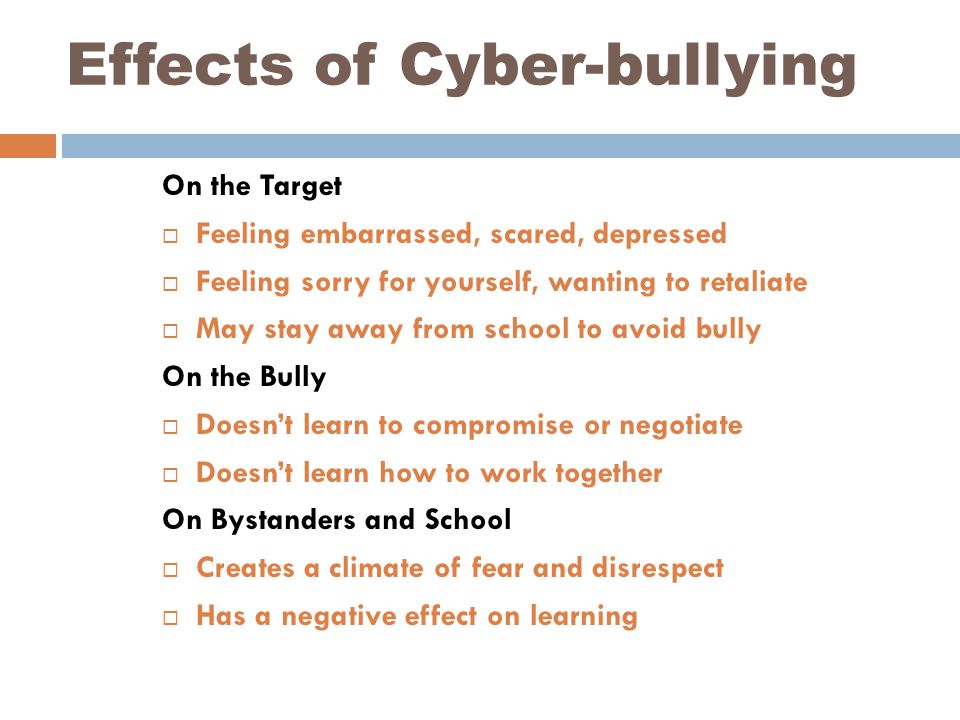 Effects of Cyber-bullying On the Target  Feeling embarrassed, scared, depressed  Feeling sorry for yourself, wanting to retaliate  May stay away from school to avoid bully On the Bully  Doesn’t learn to compromise or negotiate  Doesn’t learn how to work together On Bystanders and School  Creates a climate of fear and disrespect  Has a negative effect on learning