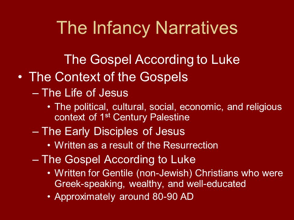 The Infancy Narratives The Gospel According to Luke The Context of the Gospels –The Life of Jesus The political, cultural, social, economic, and religious context of 1 st Century Palestine –The Early Disciples of Jesus Written as a result of the Resurrection –The Gospel According to Luke Written for Gentile (non-Jewish) Christians who were Greek-speaking, wealthy, and well-educated Approximately around AD