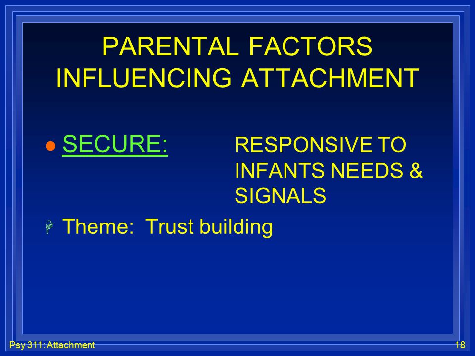 Psy 311: Attachment18 PARENTAL FACTORS INFLUENCING ATTACHMENT l SECURE: RESPONSIVE TO INFANTS NEEDS & SIGNALS H Theme: Trust building