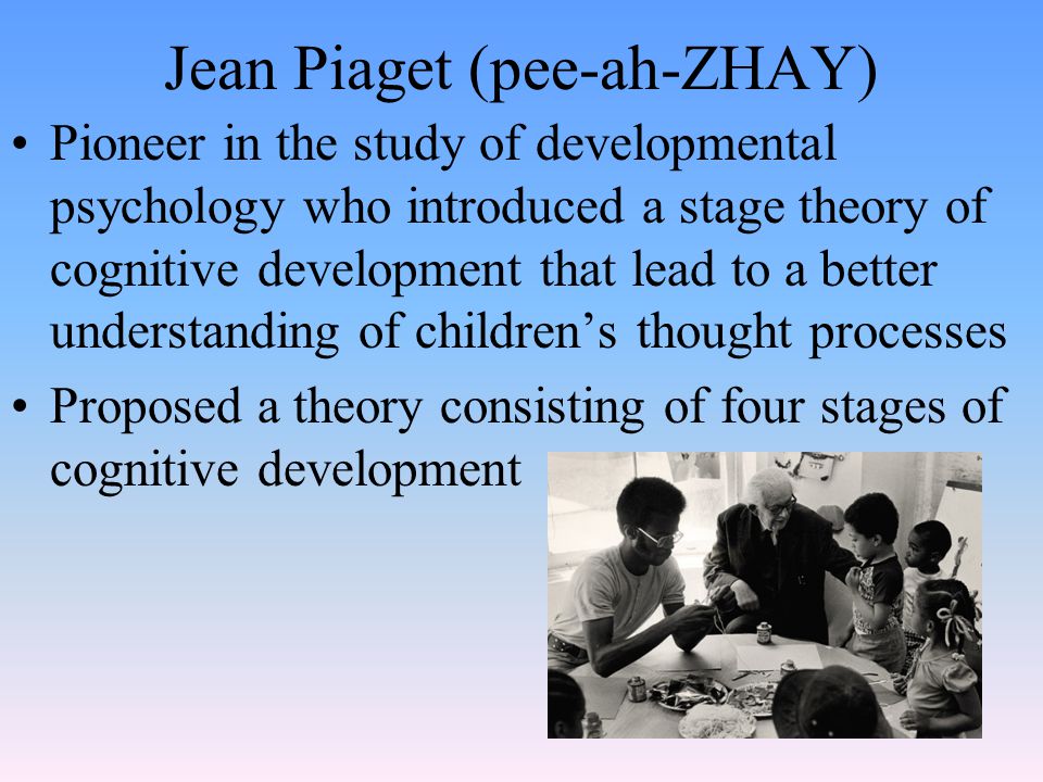 Jean Piaget (pee-ah-ZHAY) Pioneer in the study of developmental psychology who introduced a stage theory of cognitive development that lead to a better understanding of children’s thought processes Proposed a theory consisting of four stages of cognitive development