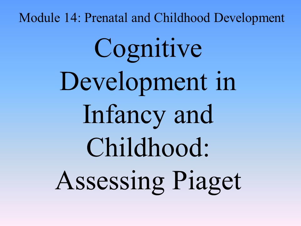 Cognitive Development in Infancy and Childhood: Assessing Piaget Module 14: Prenatal and Childhood Development