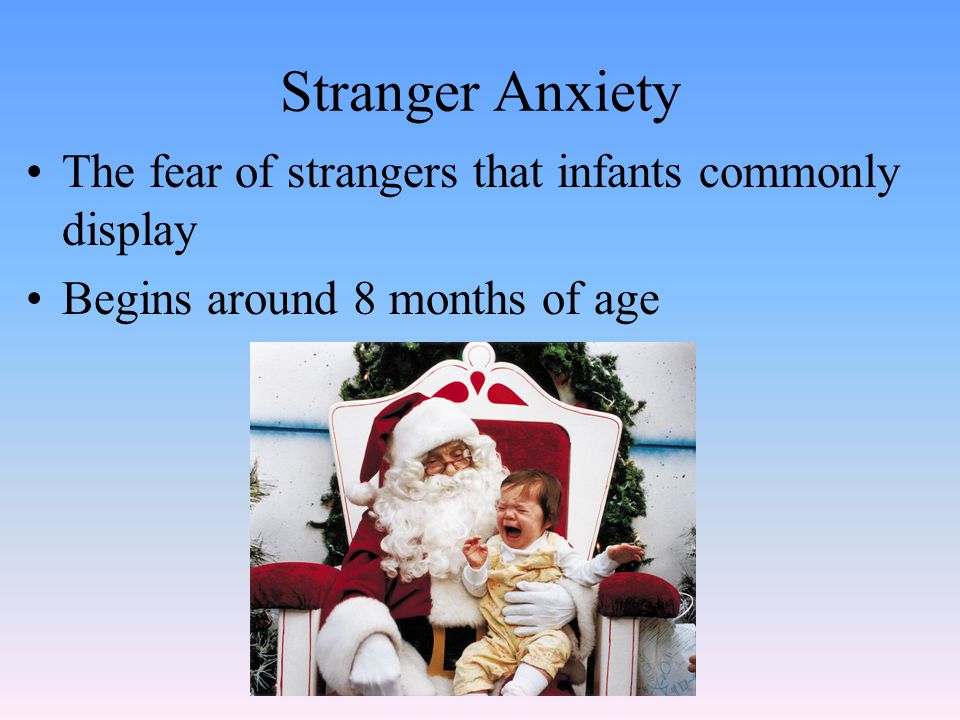 Stranger Anxiety The fear of strangers that infants commonly display Begins around 8 months of age