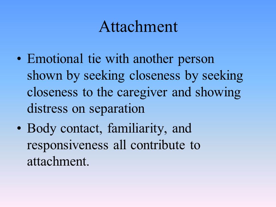 Attachment Emotional tie with another person shown by seeking closeness by seeking closeness to the caregiver and showing distress on separation Body contact, familiarity, and responsiveness all contribute to attachment.