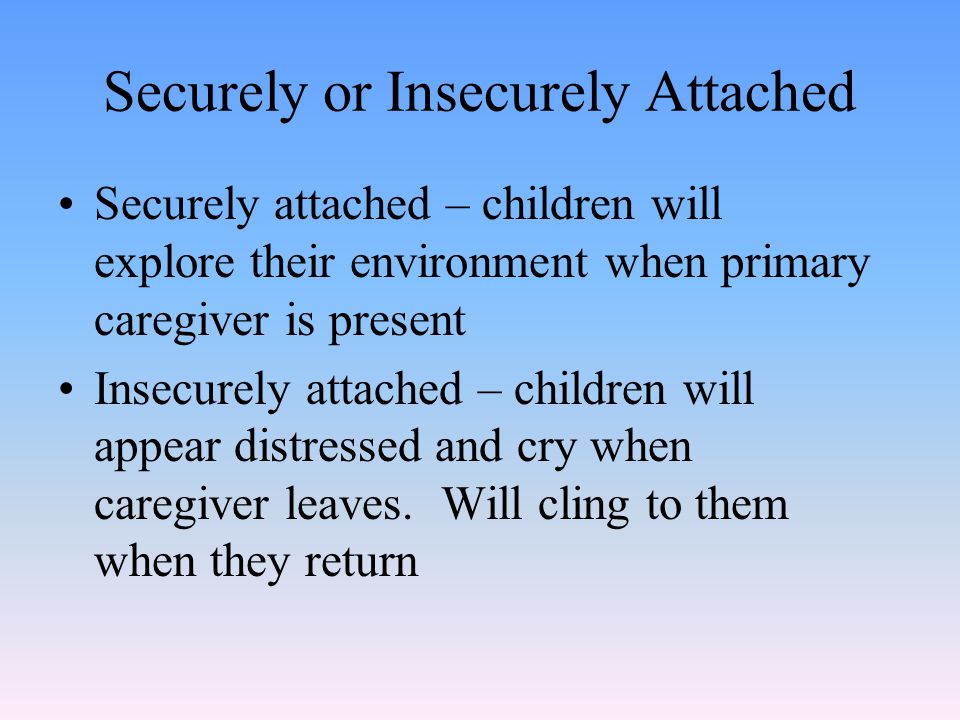 Securely or Insecurely Attached Securely attached – children will explore their environment when primary caregiver is present Insecurely attached – children will appear distressed and cry when caregiver leaves.