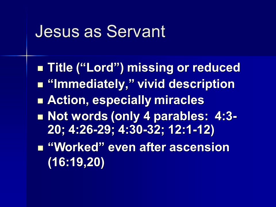 Jesus as Servant Title ( Lord ) missing or reduced Title ( Lord ) missing or reduced Immediately, vivid description Immediately, vivid description Action, especially miracles Action, especially miracles Not words (only 4 parables: 4:3- 20; 4:26-29; 4:30-32; 12:1-12) Not words (only 4 parables: 4:3- 20; 4:26-29; 4:30-32; 12:1-12) Worked even after ascension (16:19,20) Worked even after ascension (16:19,20)