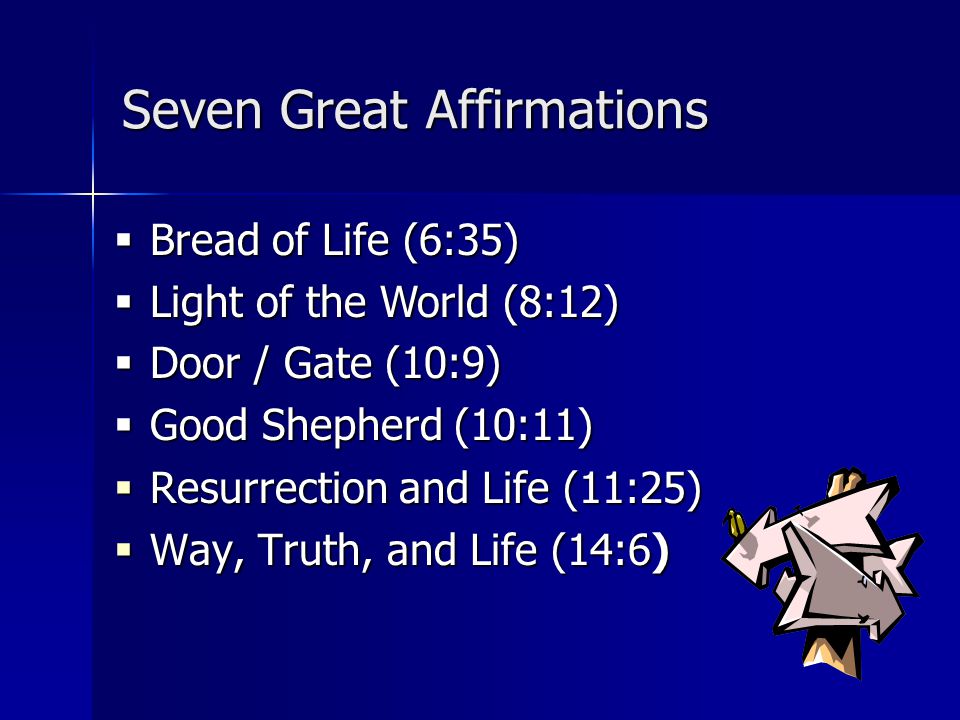 Seven Great Affirmations  Resurrection and Life (11:25)  Way, Truth, and Life (14:6)  Bread of Life (6:35)  Light of the World (8:12)  Door / Gate (10:9)  Good Shepherd (10:11)