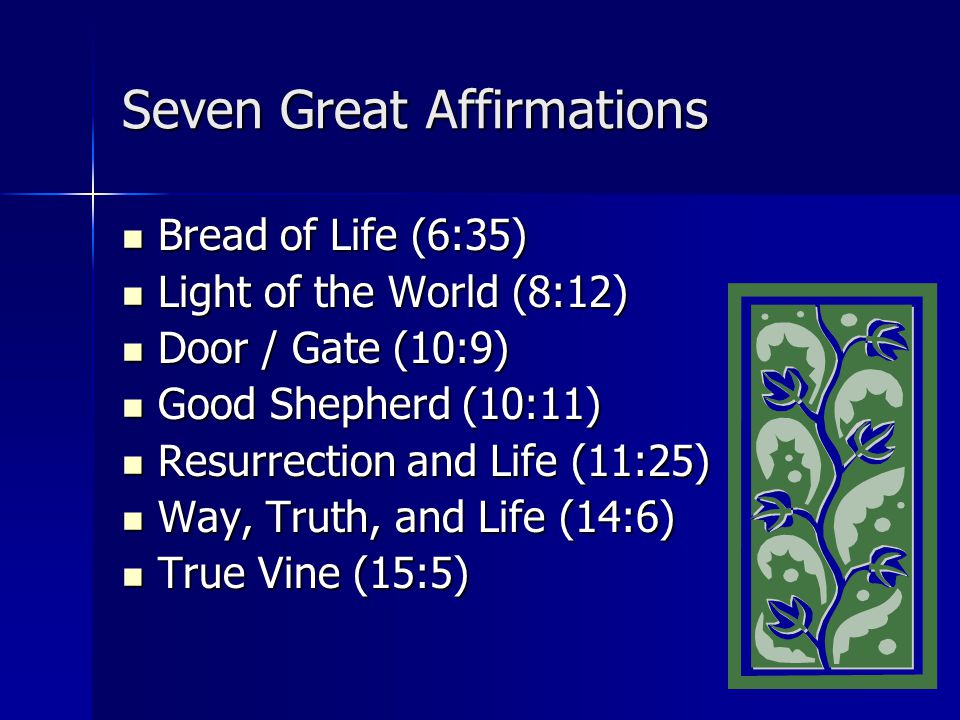 Seven Great Affirmations Bread of Life (6:35) Bread of Life (6:35) Light of the World (8:12) Light of the World (8:12) Door / Gate (10:9) Door / Gate (10:9) Good Shepherd (10:11) Good Shepherd (10:11) Resurrection and Life (11:25) Resurrection and Life (11:25) Way, Truth, and Life (14:6) Way, Truth, and Life (14:6) True Vine (15:5) True Vine (15:5)