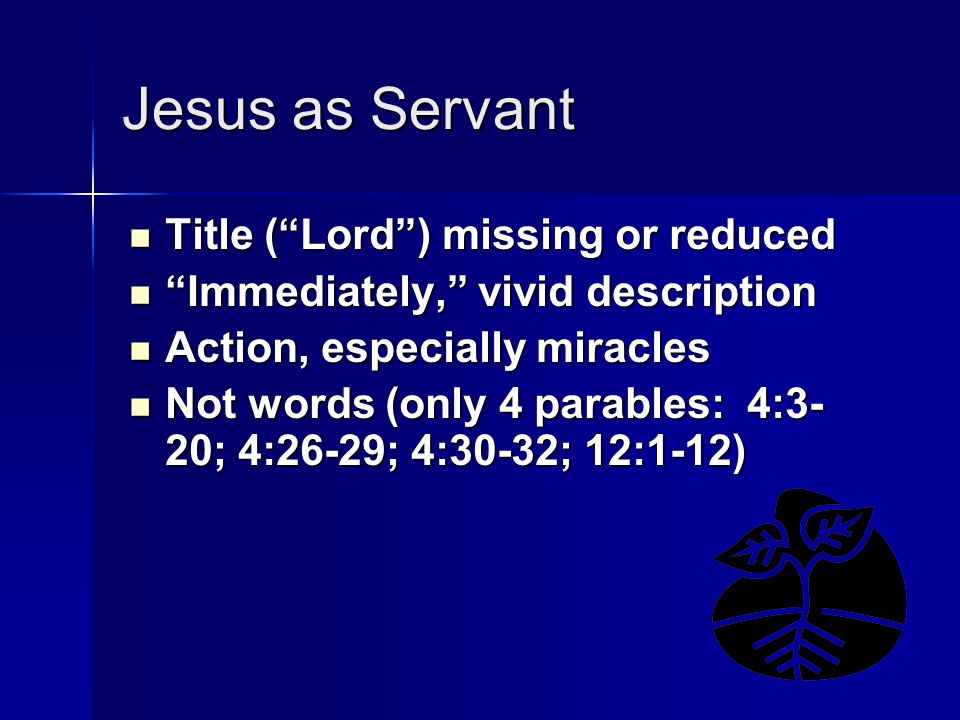 Jesus as Servant Title ( Lord ) missing or reduced Title ( Lord ) missing or reduced Immediately, vivid description Immediately, vivid description Action, especially miracles Action, especially miracles Not words (only 4 parables: 4:3- 20; 4:26-29; 4:30-32; 12:1-12) Not words (only 4 parables: 4:3- 20; 4:26-29; 4:30-32; 12:1-12)