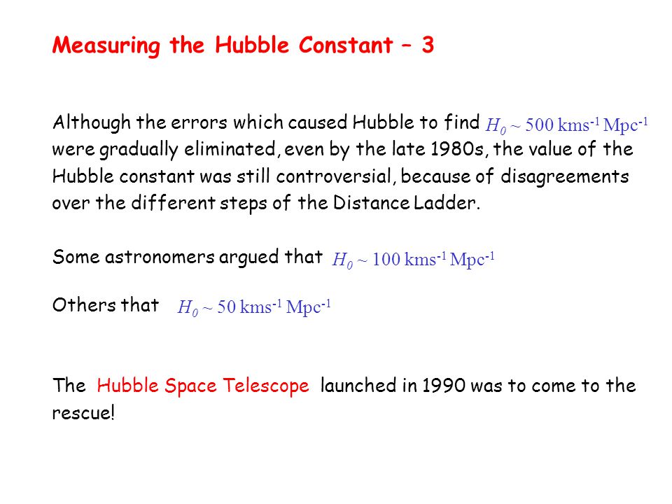 Measuring the Hubble Constant – 3 Although the errors which caused Hubble to find were gradually eliminated, even by the late 1980s, the value of the Hubble constant was still controversial, because of disagreements over the different steps of the Distance Ladder.