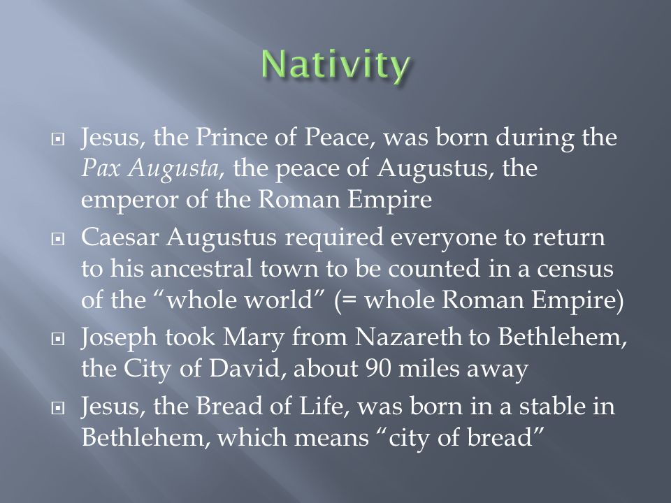  Jesus, the Prince of Peace, was born during the Pax Augusta, the peace of Augustus, the emperor of the Roman Empire  Caesar Augustus required everyone to return to his ancestral town to be counted in a census of the whole world (= whole Roman Empire)  Joseph took Mary from Nazareth to Bethlehem, the City of David, about 90 miles away  Jesus, the Bread of Life, was born in a stable in Bethlehem, which means city of bread