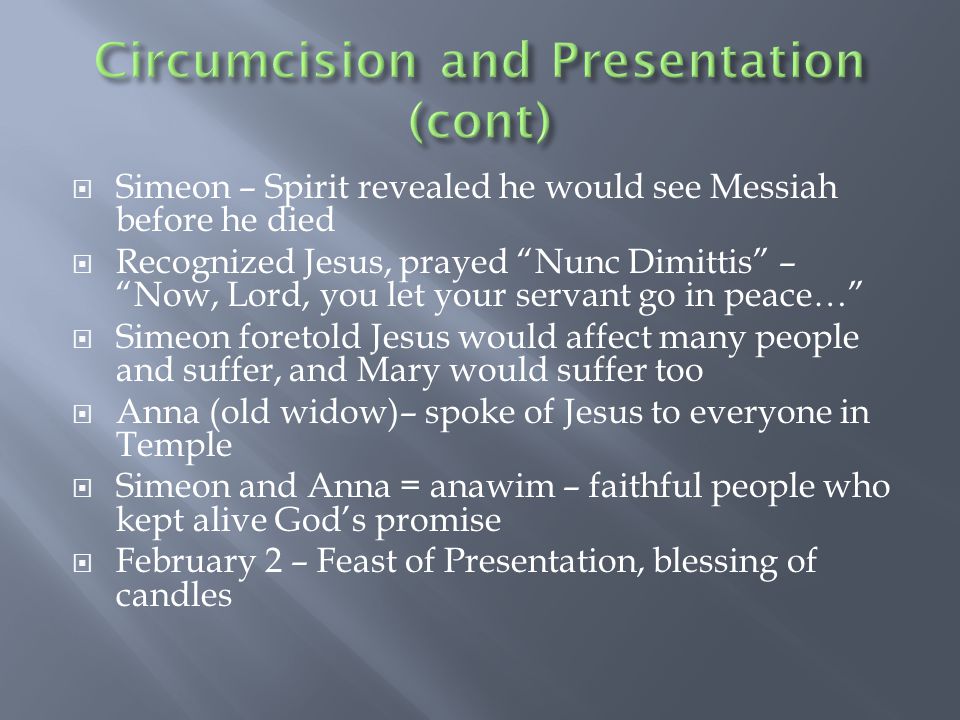  Simeon – Spirit revealed he would see Messiah before he died  Recognized Jesus, prayed Nunc Dimittis – Now, Lord, you let your servant go in peace…  Simeon foretold Jesus would affect many people and suffer, and Mary would suffer too  Anna (old widow)– spoke of Jesus to everyone in Temple  Simeon and Anna = anawim – faithful people who kept alive God’s promise  February 2 – Feast of Presentation, blessing of candles