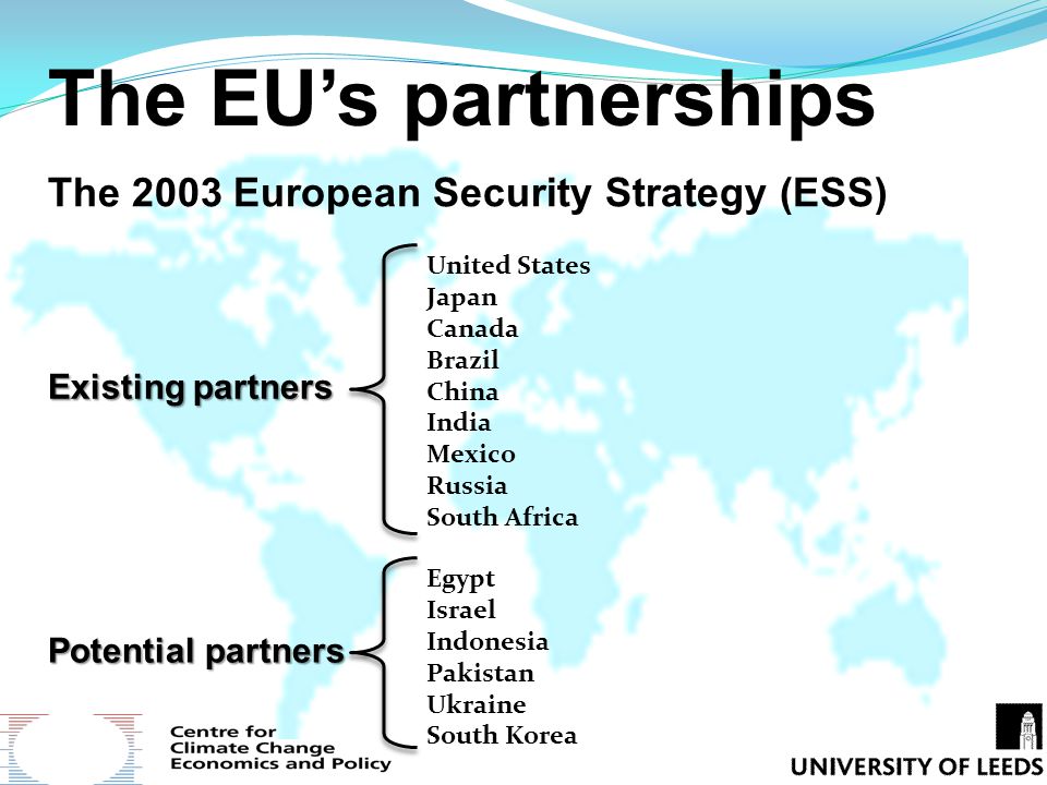 The EU’s partnerships The 2003 European Security Strategy (ESS) Existing partners United States Japan Canada Brazil China India Mexico Russia South Africa Potential partners Egypt Israel Indonesia Pakistan Ukraine South Korea