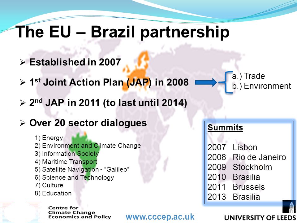 The EU – Brazil partnership  Established in 2007  1 st Joint Action Plan (JAP) in 2008  2 nd JAP in 2011 (to last until 2014)  Over 20 sector dialogues Summits 2007 Lisbon 2008 Rio de Janeiro 2009 Stockholm 2010 Brasilia 2011 Brussels 2013 Brasilia 1)Energy 2)Environment and Climate Change 3)Information Society 4)Maritime Transport 5)Satellite Navigation - Galileo 6)Science and Technology 7)Culture 8)Education a.) Trade b.) Environment