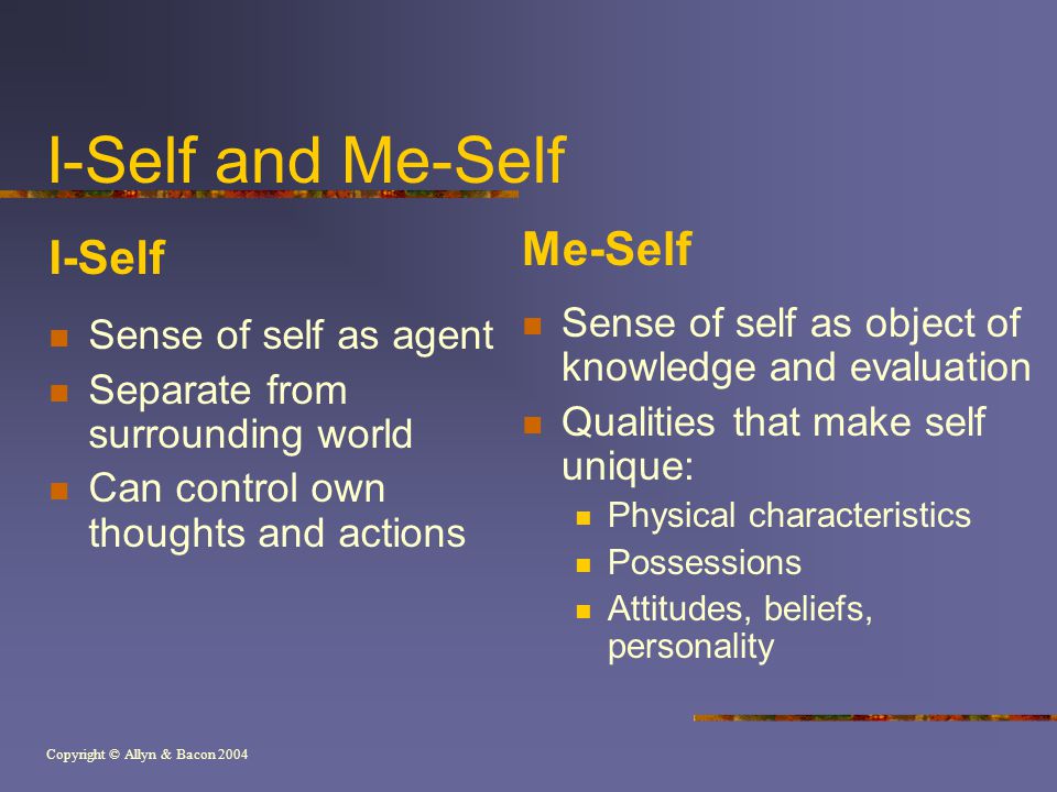 Copyright © Allyn & Bacon 2004 I-Self and Me-Self I-Self Sense of self as agent Separate from surrounding world Can control own thoughts and actions Me-Self Sense of self as object of knowledge and evaluation Qualities that make self unique: Physical characteristics Possessions Attitudes, beliefs, personality