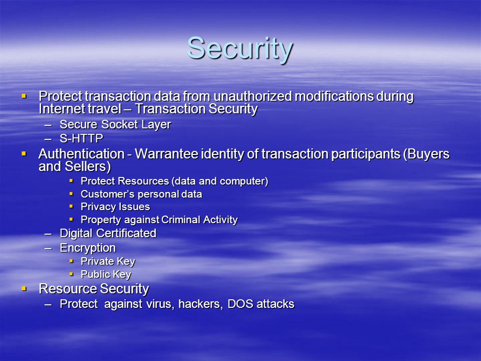 Security  Protect transaction data from unauthorized modifications during Internet travel – Transaction Security –Secure Socket Layer –S-HTTP  Authentication - Warrantee identity of transaction participants (Buyers and Sellers)  Protect Resources (data and computer)  Customer’s personal data  Privacy Issues  Property against Criminal Activity –Digital Certificated –Encryption  Private Key  Public Key  Resource Security –Protect against virus, hackers, DOS attacks