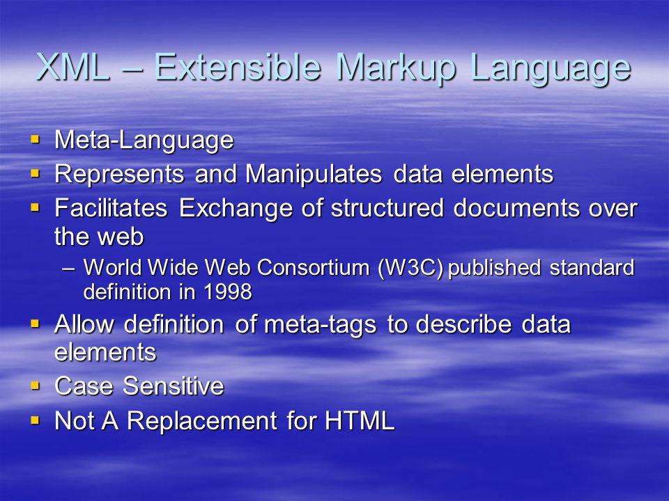XML – Extensible Markup Language  Meta-Language  Represents and Manipulates data elements  Facilitates Exchange of structured documents over the web –World Wide Web Consortium (W3C) published standard definition in 1998  Allow definition of meta-tags to describe data elements  Case Sensitive  Not A Replacement for HTML