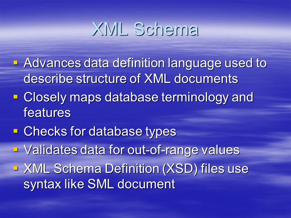 XML Schema  Advances data definition language used to describe structure of XML documents  Closely maps database terminology and features  Checks for database types  Validates data for out-of-range values  XML Schema Definition (XSD) files use syntax like SML document