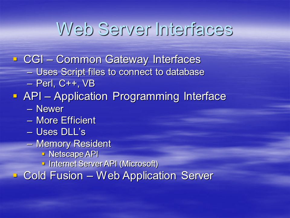 Web Server Interfaces  CGI – Common Gateway Interfaces –Uses Script files to connect to database –Perl, C++, VB  API – Application Programming Interface –Newer –More Efficient –Uses DLL’s –Memory Resident  Netscape API  Internet Server API (Microsoft)  Cold Fusion – Web Application Server