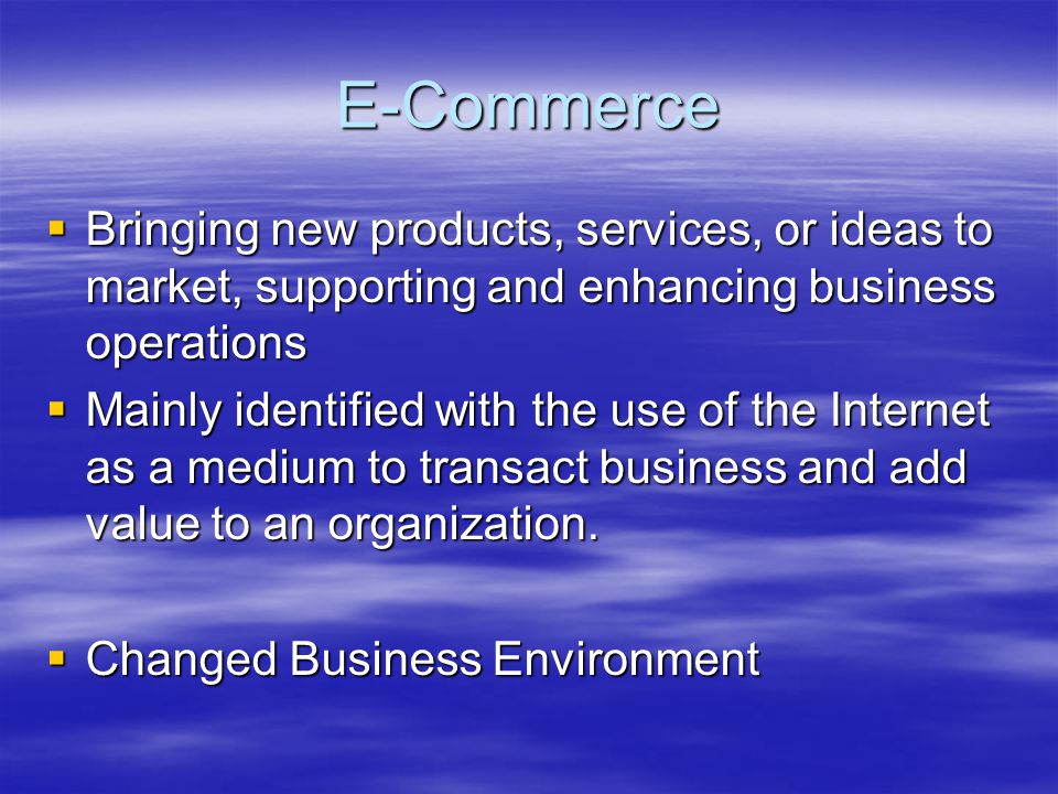 E-Commerce  Bringing new products, services, or ideas to market, supporting and enhancing business operations  Mainly identified with the use of the Internet as a medium to transact business and add value to an organization.