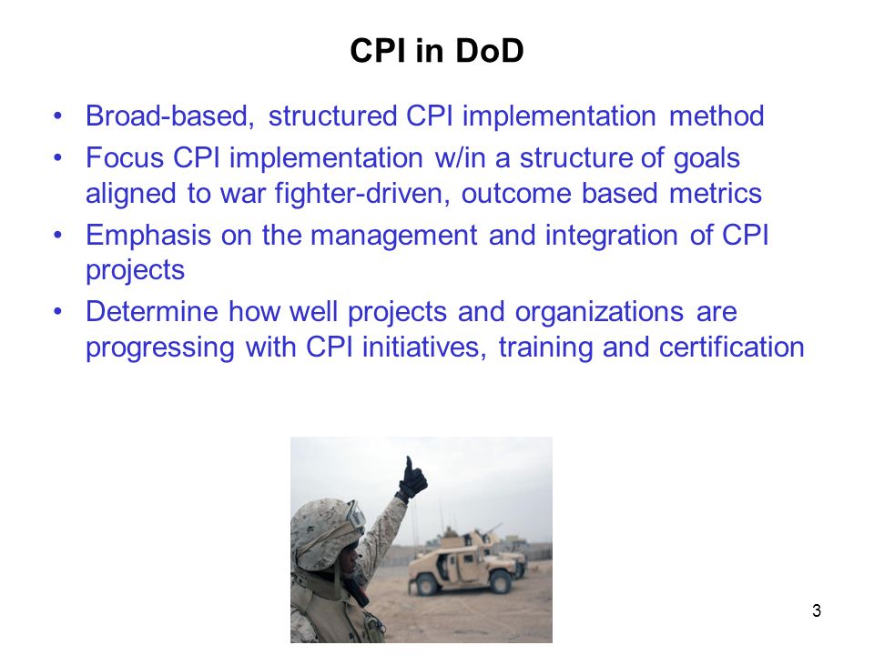 3 CPI in DoD Broad-based, structured CPI implementation method Focus CPI implementation w/in a structure of goals aligned to war fighter-driven, outcome based metrics Emphasis on the management and integration of CPI projects Determine how well projects and organizations are progressing with CPI initiatives, training and certification