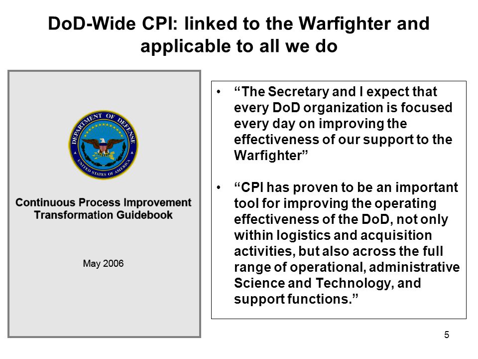 5 DoD-Wide CPI: linked to the Warfighter and applicable to all we do The Secretary and I expect that every DoD organization is focused every day on improving the effectiveness of our support to the Warfighter CPI has proven to be an important tool for improving the operating effectiveness of the DoD, not only within logistics and acquisition activities, but also across the full range of operational, administrative Science and Technology, and support functions.