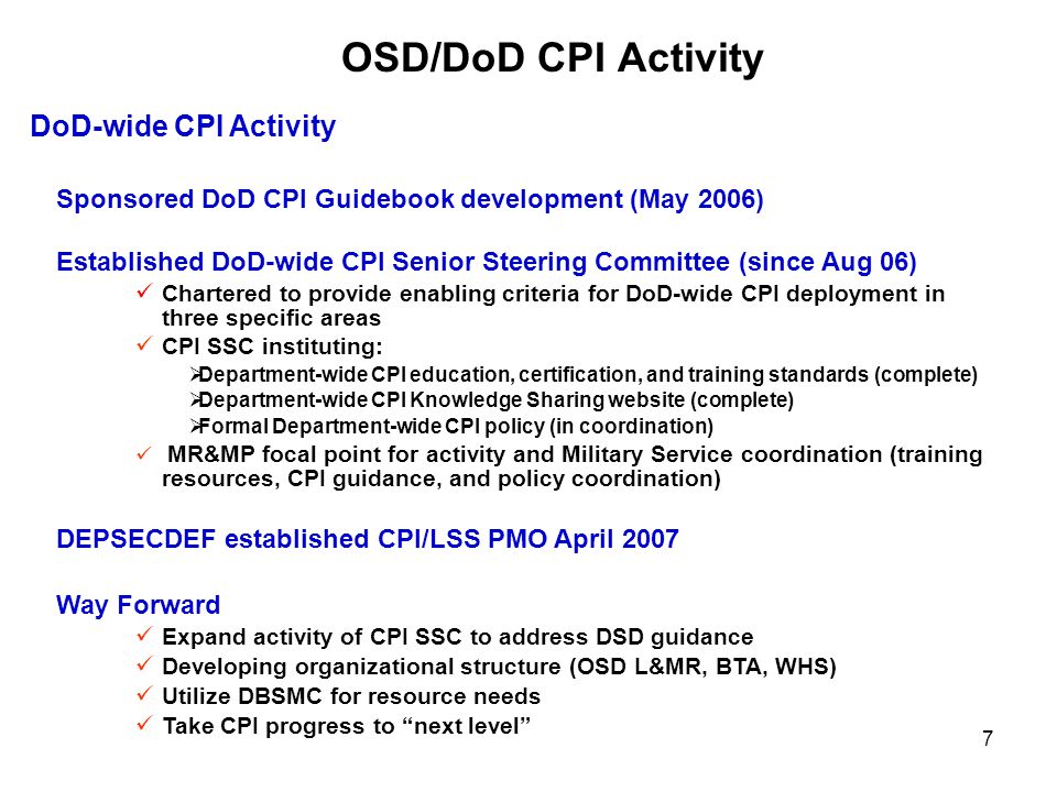 7 OSD/DoD CPI Activity DoD-wide CPI Activity Sponsored DoD CPI Guidebook development (May 2006) Established DoD-wide CPI Senior Steering Committee (since Aug 06) Chartered to provide enabling criteria for DoD-wide CPI deployment in three specific areas CPI SSC instituting:  Department-wide CPI education, certification, and training standards (complete)  Department-wide CPI Knowledge Sharing website (complete)  Formal Department-wide CPI policy (in coordination) MR&MP focal point for activity and Military Service coordination (training resources, CPI guidance, and policy coordination) DEPSECDEF established CPI/LSS PMO April 2007 Way Forward Expand activity of CPI SSC to address DSD guidance Developing organizational structure (OSD L&MR, BTA, WHS) Utilize DBSMC for resource needs Take CPI progress to next level