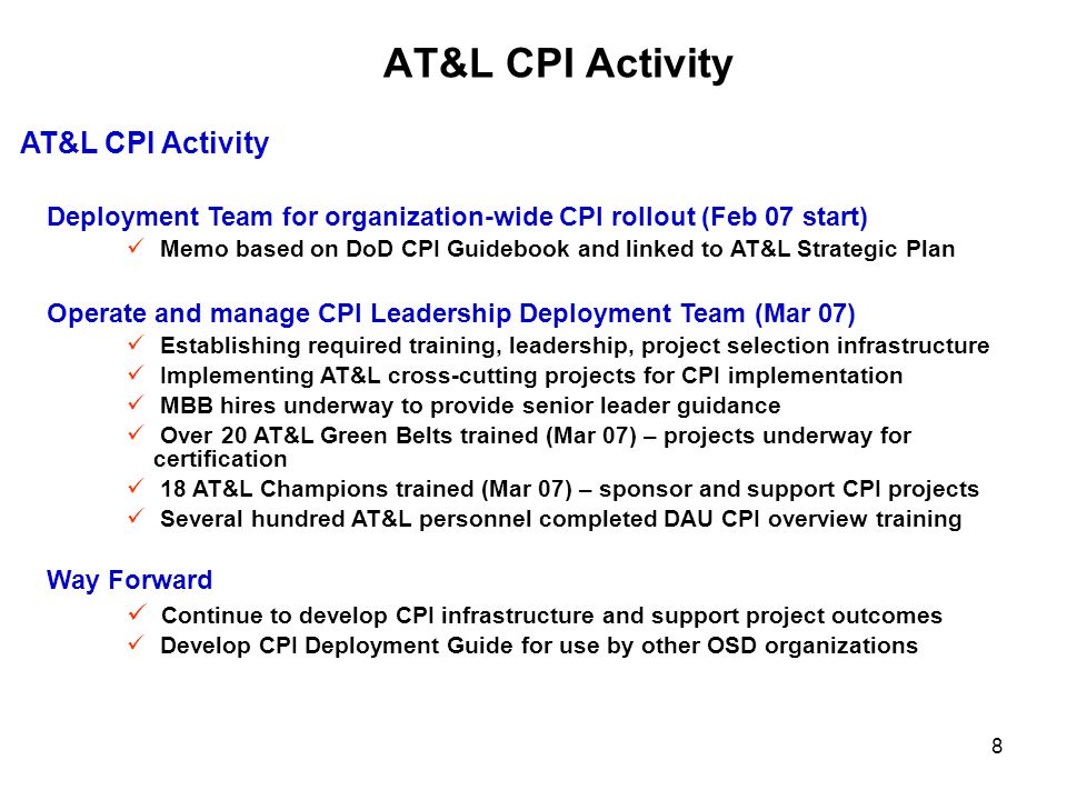 8 AT&L CPI Activity Deployment Team for organization-wide CPI rollout (Feb 07 start) Memo based on DoD CPI Guidebook and linked to AT&L Strategic Plan Operate and manage CPI Leadership Deployment Team (Mar 07) Establishing required training, leadership, project selection infrastructure Implementing AT&L cross-cutting projects for CPI implementation MBB hires underway to provide senior leader guidance Over 20 AT&L Green Belts trained (Mar 07) – projects underway for certification 18 AT&L Champions trained (Mar 07) – sponsor and support CPI projects Several hundred AT&L personnel completed DAU CPI overview training Way Forward Continue to develop CPI infrastructure and support project outcomes Develop CPI Deployment Guide for use by other OSD organizations