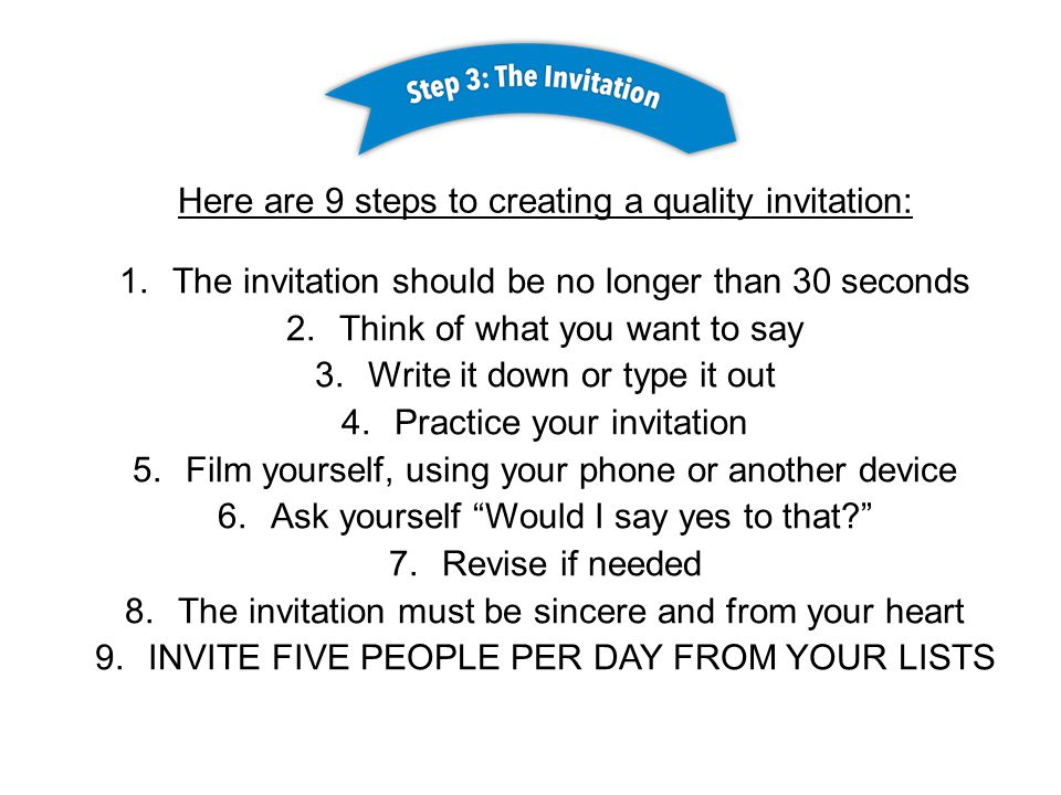 Here are 9 steps to creating a quality invitation: 1.The invitation should be no longer than 30 seconds 2.Think of what you want to say 3.Write it down or type it out 4.Practice your invitation 5.Film yourself, using your phone or another device 6.Ask yourself Would I say yes to that 7.Revise if needed 8.The invitation must be sincere and from your heart 9.INVITE FIVE PEOPLE PER DAY FROM YOUR LISTS